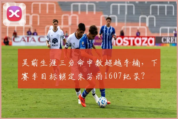 吴前生涯三分命中数超越李楠，下赛季目标锁定朱芳雨1607纪录？