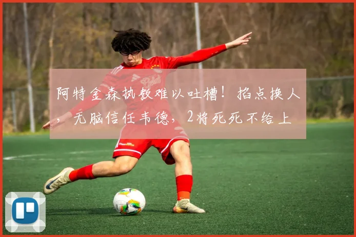 阿特金森执教难以吐槽！掐点换人，无脑信任韦德，2将死死不给上