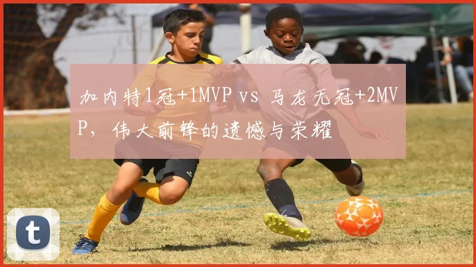 加内特1冠+1MVP vs 马龙无冠+2MVP，伟大前锋的遗憾与荣耀