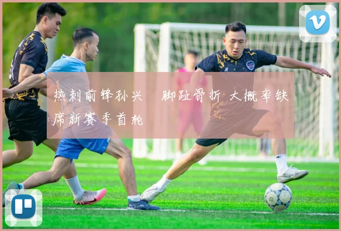 热刺前锋孙兴慜脚趾骨折 大概率缺席新赛季首轮