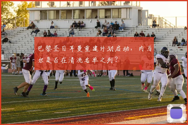 巴黎圣日耳曼重建计划启动，内马尔是否在清洗名单之列？