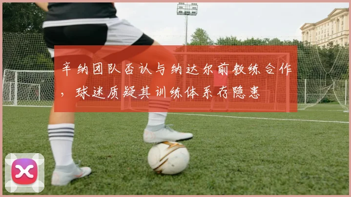 辛纳团队否认与纳达尔前教练合作，球迷质疑其训练体系存隐患