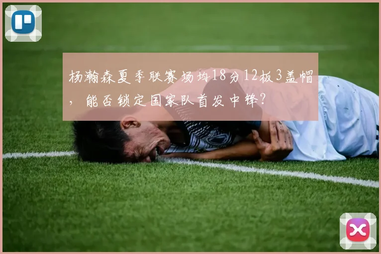 杨瀚森夏季联赛场均18分12板3盖帽，能否锁定国家队首发中锋？