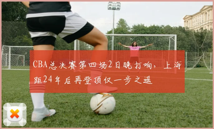 CBA总决赛第四场2日晚打响，上海距24年后再登顶仅一步之遥
